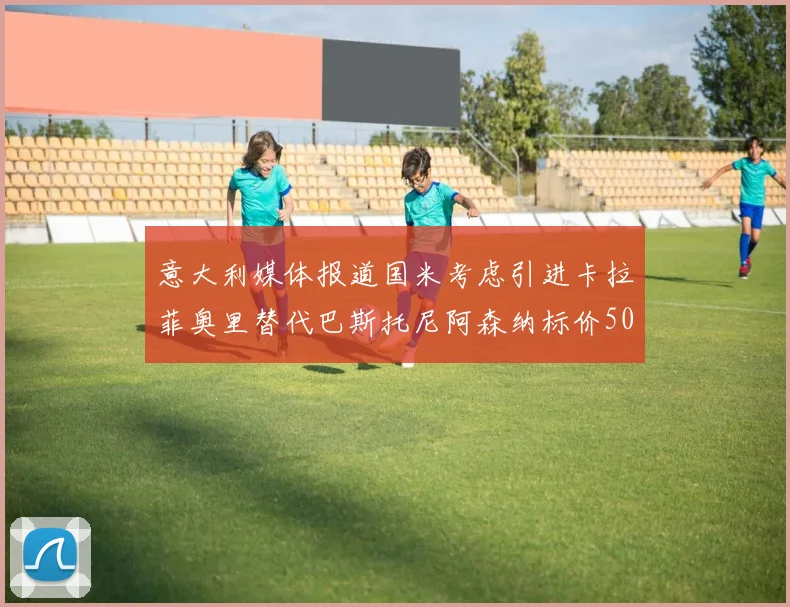 意大利媒体报道国米考虑引进卡拉菲奥里替代巴斯托尼阿森纳标价5000万欧元
