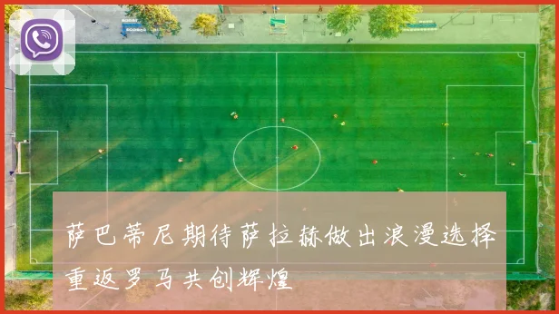 萨巴蒂尼期待萨拉赫做出浪漫选择重返罗马共创辉煌