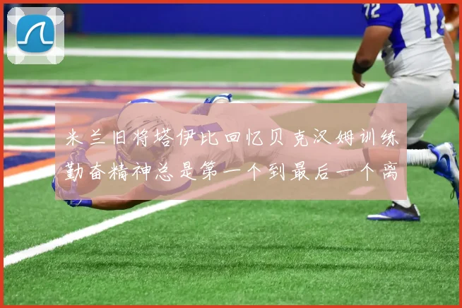 米兰旧将塔伊比回忆贝克汉姆训练勤奋精神总是第一个到最后一个离开