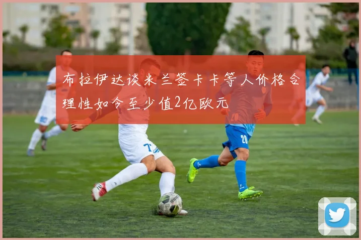布拉伊达谈米兰签卡卡等人价格合理性如今至少值2亿欧元