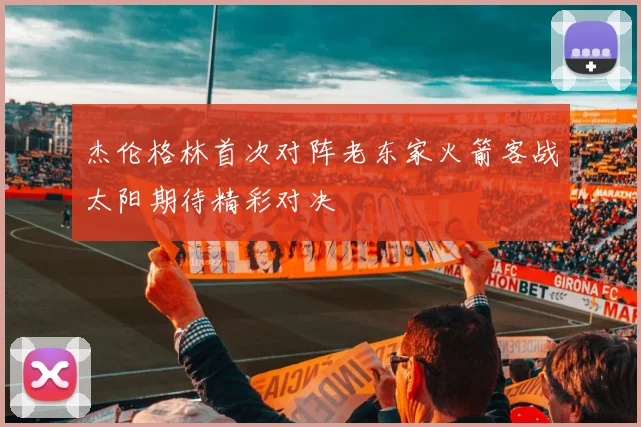 杰伦格林首次对阵老东家火箭客战太阳期待精彩对决
