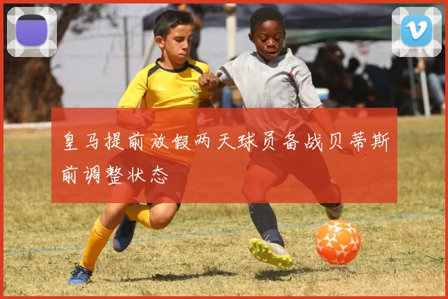 皇马提前放假两天球员备战贝蒂斯前调整状态